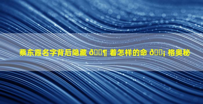 蔡东霞名字背后隐藏 🐶 着怎样的命 🐡 格奥秘